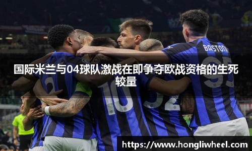 国际米兰与04球队激战在即争夺欧战资格的生死较量